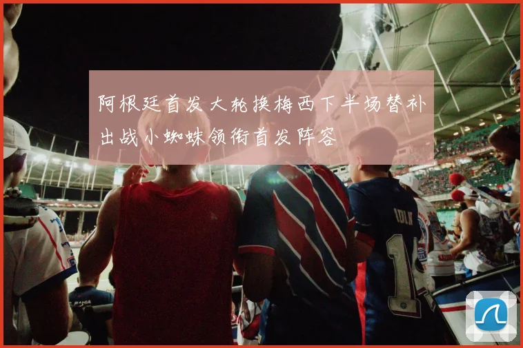 阿根廷首发大轮换梅西下半场替补出战小蜘蛛领衔首发阵容