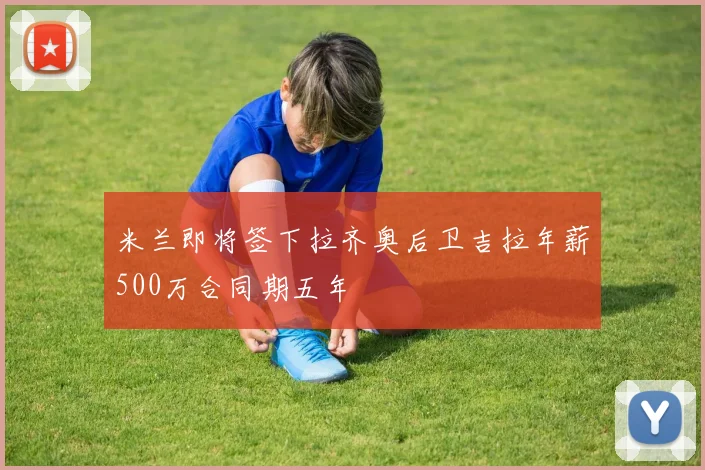 米兰即将签下拉齐奥后卫吉拉年薪500万合同期五年