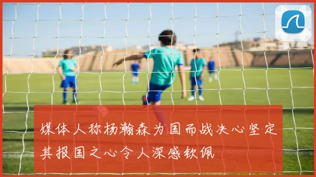 媒体人称杨瀚森为国而战决心坚定其报国之心令人深感钦佩