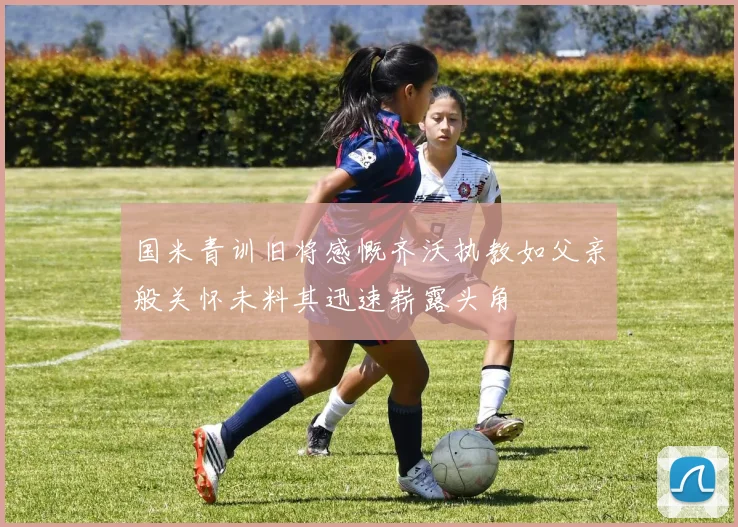 国米青训旧将感慨齐沃执教如父亲般关怀未料其迅速崭露头角