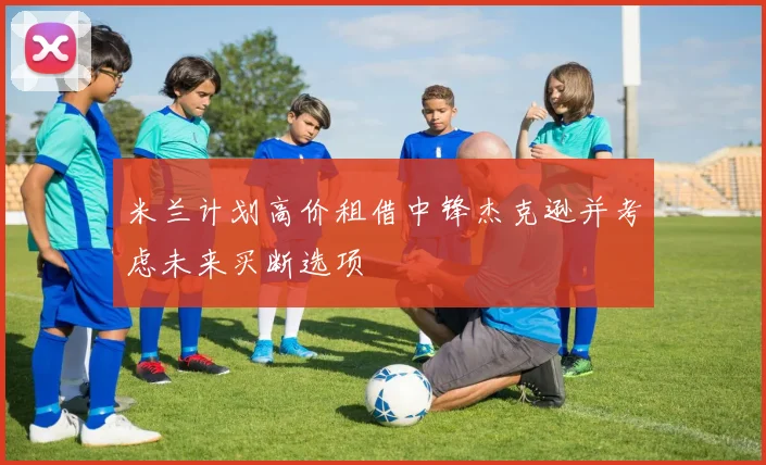 米兰计划高价租借中锋杰克逊并考虑未来买断选项
